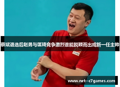 蔡斌退选后赵勇与匡琦竞争激烈谁能脱颖而出成新一任主帅