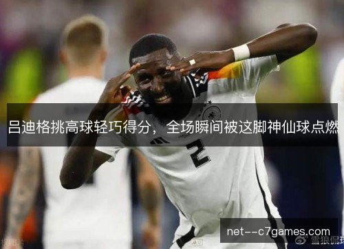 吕迪格挑高球轻巧得分，全场瞬间被这脚神仙球点燃